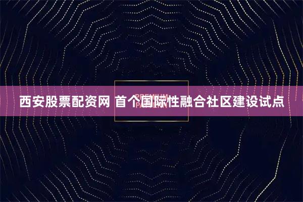 西安股票配资网 首个国际性融合社区建设试点