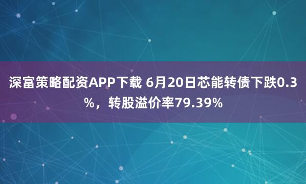 深富策略配资APP下载 6月20日芯能转债下跌0.3%，转股溢价率79.39%