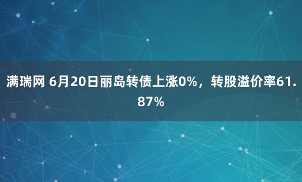 满瑞网 6月20日丽岛转债上涨0%，转股溢价率61.87%