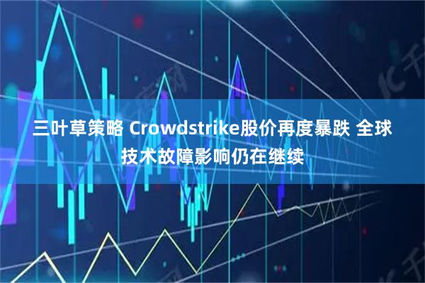 三叶草策略 Crowdstrike股价再度暴跌 全球技术故障影响仍在继续