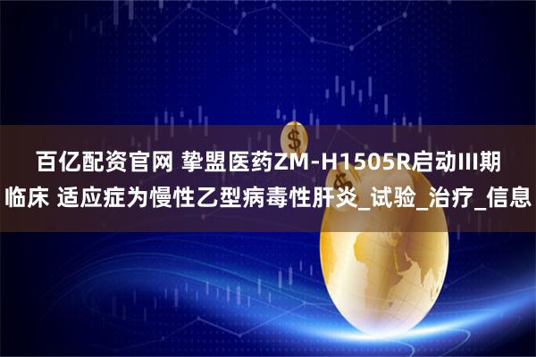 百亿配资官网 挚盟医药ZM-H1505R启动III期临床 适应症为慢性乙型病毒性肝炎_试验_治疗_信息