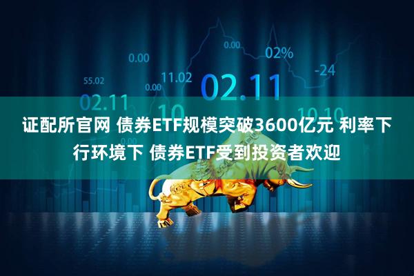证配所官网 债券ETF规模突破3600亿元 利率下行环境下 债券ETF受到投资者欢迎