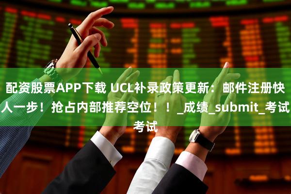 配资股票APP下载 UCL补录政策更新:邮件注册快人一步!抢占内部推荐空位!!_成绩_submit_考试