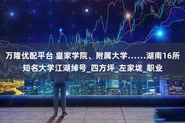万隆优配平台 皇家学院、附属大学……湖南16所知名大学江湖绰号_四方坪_左家垅_职业
