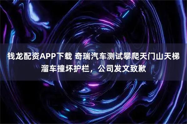 钱龙配资APP下载 奇瑞汽车测试攀爬天门山天梯溜车撞坏护栏，公司发文致歉