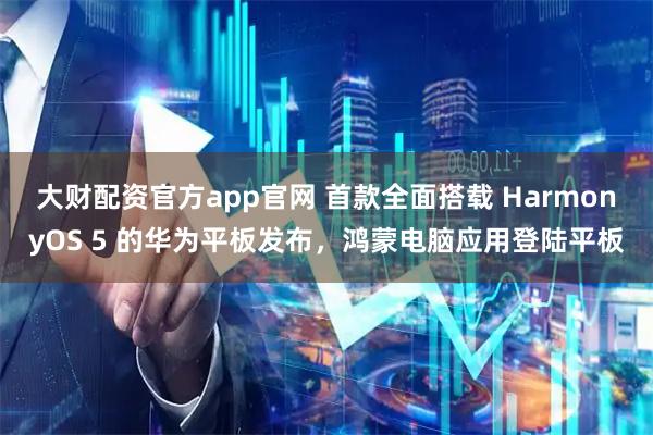 大财配资官方app官网 首款全面搭载 HarmonyOS 5 的华为平板发布,鸿蒙电脑应用登陆平板