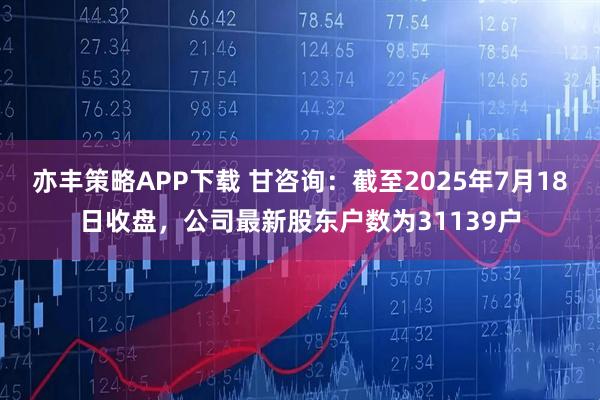亦丰策略APP下载 甘咨询：截至2025年7月18日收盘，公司最新股东户数为31139户
