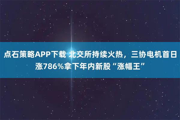 点石策略APP下载 北交所持续火热，三协电机首日涨786%拿下年内新股“涨幅王”