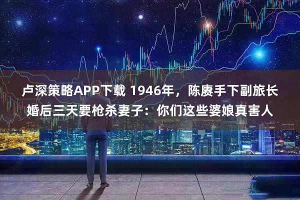 卢深策略APP下载 1946年，陈赓手下副旅长婚后三天要枪杀妻子：你们这些婆娘真害人