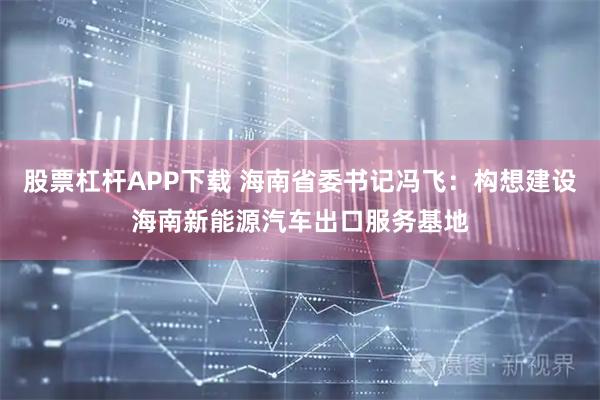 股票杠杆APP下载 海南省委书记冯飞：构想建设海南新能源汽车出口服务基地