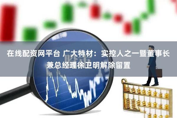 在线配资网平台 广大特材：实控人之一暨董事长兼总经理徐卫明解除留置
