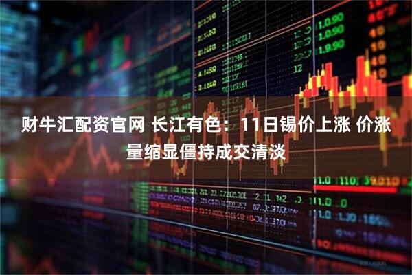 财牛汇配资官网 长江有色：11日锡价上涨 价涨量缩显僵持成交清淡