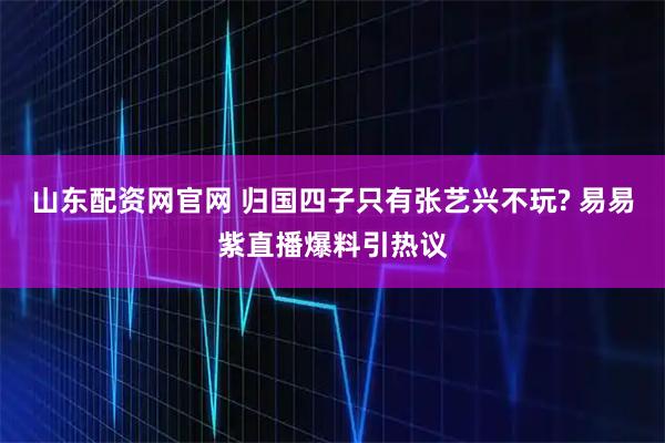 山东配资网官网 归国四子只有张艺兴不玩? 易易紫直播爆料引热议