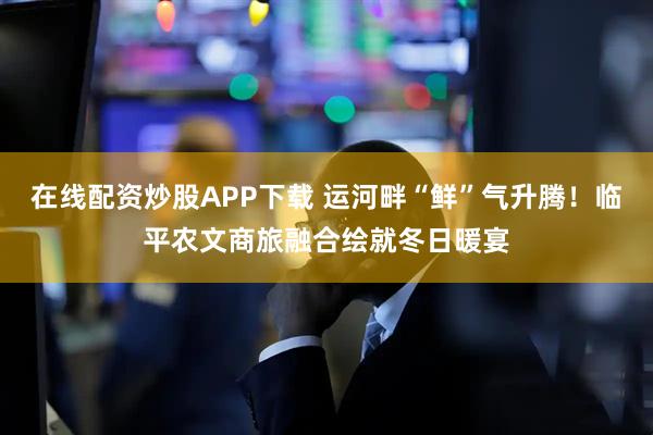 在线配资炒股APP下载 运河畔“鲜”气升腾!临平农文商旅融合绘就冬日暖宴