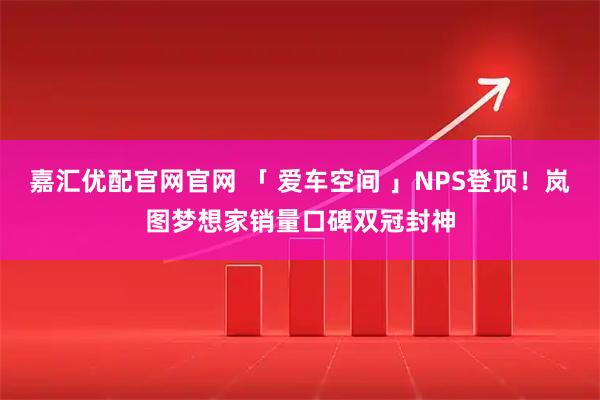 嘉汇优配官网官网 「 爱车空间 」NPS登顶!岚图梦想家销量口碑双冠封神