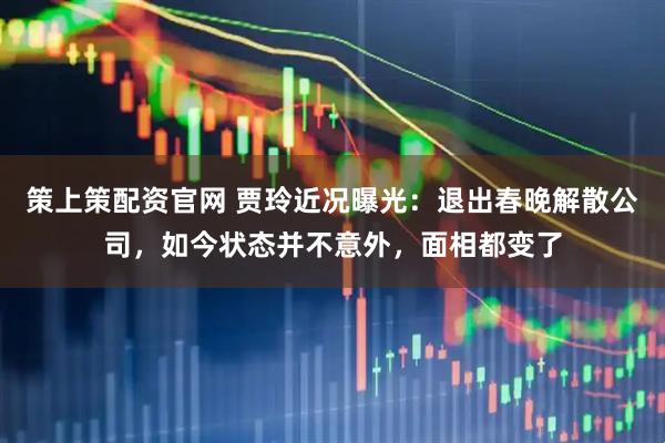 策上策配资官网 贾玲近况曝光：退出春晚解散公司，如今状态并不意外，面相都变了