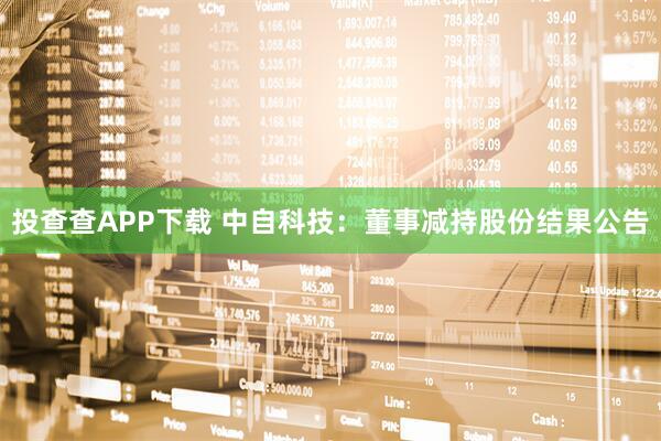 投查查APP下载 中自科技：董事减持股份结果公告