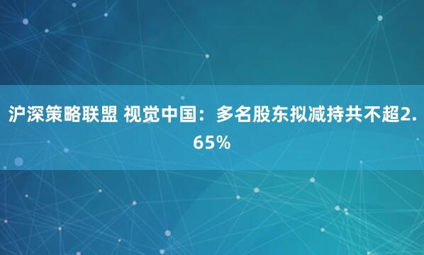 沪深策略联盟 视觉中国:多名股东拟减持共不超2.65%
