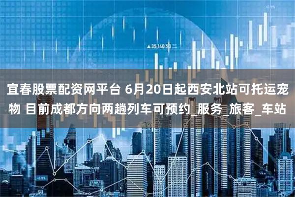 宜春股票配资网平台 6月20日起西安北站可托运宠物 目前成都方向两趟列车可预约_服务_旅客_车站