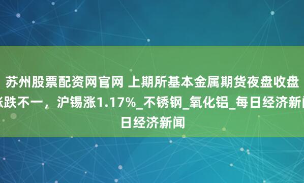 苏州股票配资网官网 上期所基本金属期货夜盘收盘涨跌不一，沪锡涨1.17%_不锈钢_氧化铝_每日经济新闻