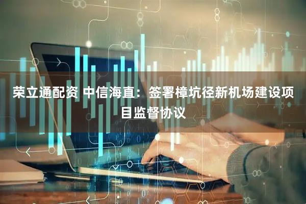 荣立通配资 中信海直：签署樟坑径新机场建设项目监督协议